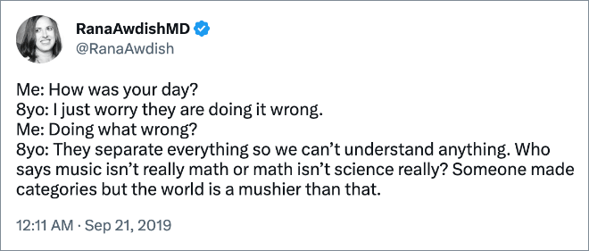 Me: How was your day? 8yo: I just worry they are doing it wrong. Me: Doing what wrong? 8yo: They separate everything so we can’t understand anything. Who says music isn’t really math or math isn’t science really? Someone made categories but the world is a mushier than that.