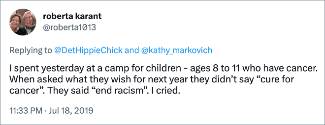 I spent yesterday at a camp for children - ages 8 to 11 who have cancer. When asked what they wish for next year they didn’t say “cure for cancer”. They said “end racism”. I cried.