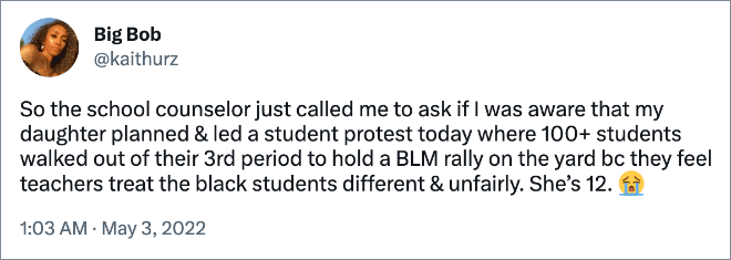 So the school counselor just called me to ask if I was aware that my daughter planned & led a student protest today where 100+ students walked out of their 3rd period to hold a BLM rally on the yard bc they feel teachers treat the black students different & unfairly. She’s 12.