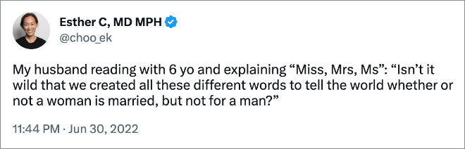 My husband reading with 6 yo and explaining “Miss, Mrs, Ms”: “Isn’t it wild that we created all these different words to tell the world whether or not a woman is married, but not for a man?”