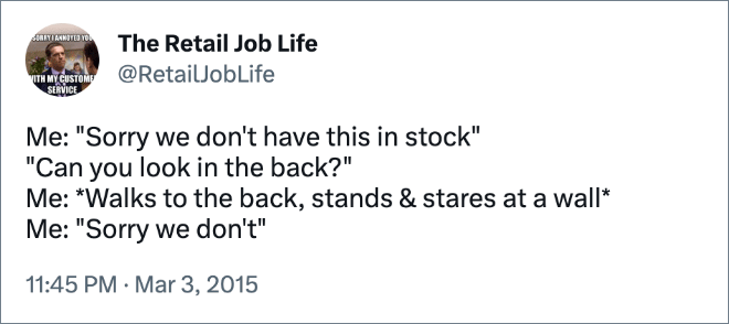 Me: "Sorry we don't have this in stock" "Can you look in the back?" Me: *Walks to the back, stands & stares at a wall* Me: "Sorry we don't"