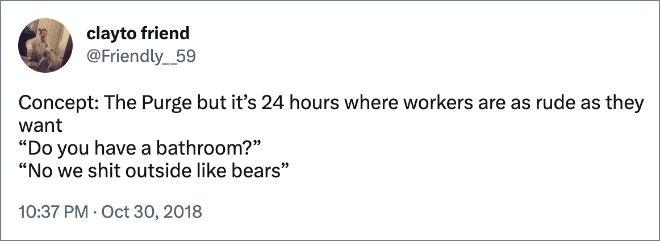 Concept: The Purge but it’s 24 hours where workers are as rude as they want “Do you have a bathroom?” “No we shit outside like bears”