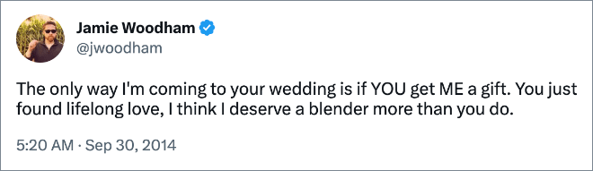 The only way I'm coming to your wedding is if YOU get ME a gift. You just found lifelong love, I think I deserve a blender more than you do.