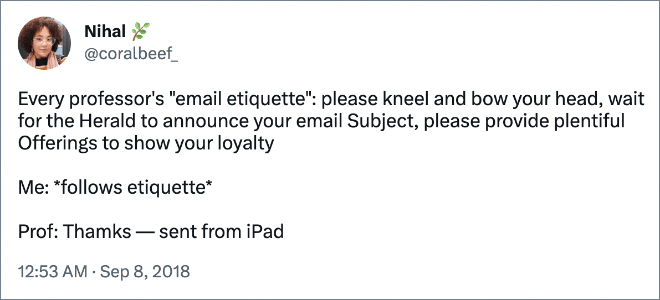 Every professor's "email etiquette": please kneel and bow your head, wait for the Herald to announce your email Subject, please provide plentiful Offerings to show your loyalty Me: *follows etiquette* Prof: Thamks — sent from iPad