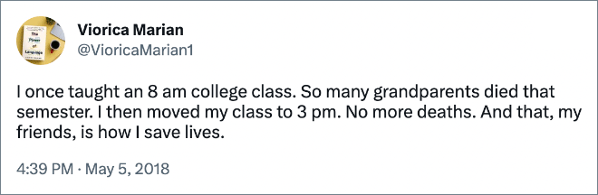 I once taught an 8 am college class. So many grandparents died that semester. I then moved my class to 3 pm. No more deaths. And that, my friends, is how I save lives.
