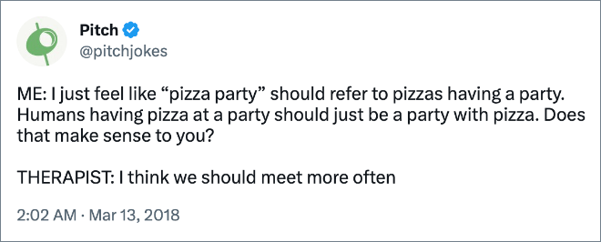 ME: I just feel like “pizza party” should refer to pizzas having a party. Humans having pizza at a party should just be a party with pizza. Does that make sense to you? THERAPIST: I think we should meet more often