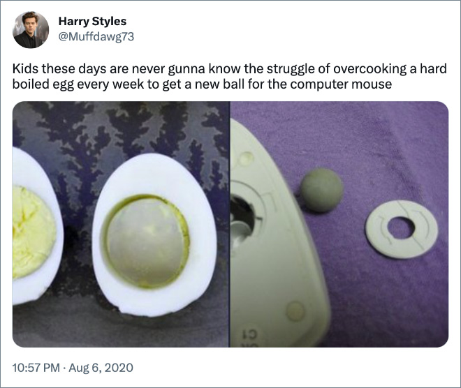 Kids these days are never gunna know the struggle of overcooking a hard boiled egg every week to get a new ball for the computer mouse