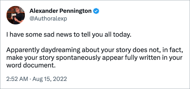 I have some sad news to tell you all today. Apparently daydreaming about your story does not, in fact, make your story spontaneously appear fully written in your word document.