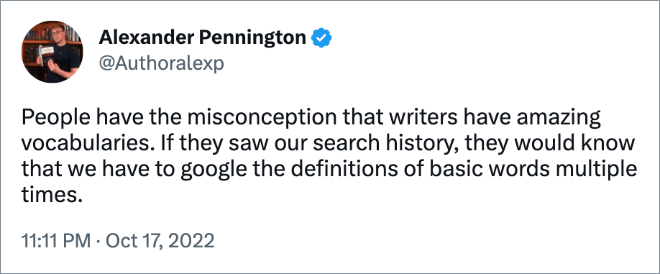 People have the misconception that writers have amazing vocabularies. If they saw our search history, they would know that we have to google the definitions of basic words multiple times.