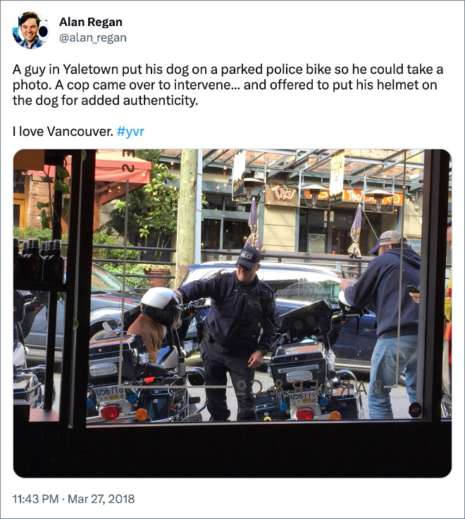 A guy in Yaletown put his dog on a parked police bike so he could take a photo. A cop came over to intervene... and offered to put his helmet on the dog for added authenticity. I love Vancouver.