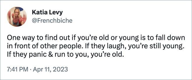 One way to find out if you’re old or young is to fall down in front of other people. If they laugh, you’re still young. If they panic & run to you, you’re old.