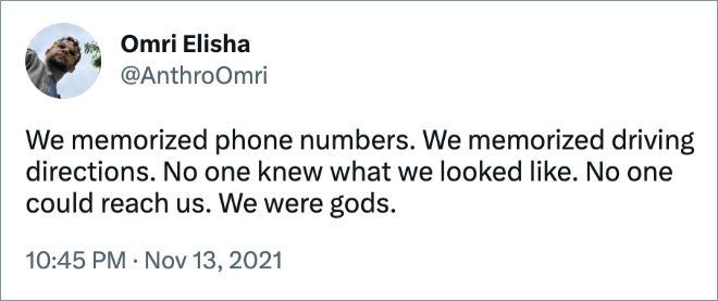 We memorized phone numbers. We memorized driving directions. No one knew what we looked like. No one could reach us. We were gods.