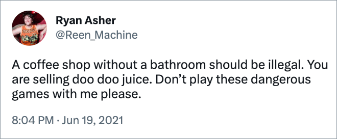 A coffee shop without a bathroom should be illegal. You are selling doo doo juice. Don’t play these dangerous games with me please.