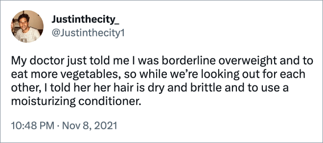 My doctor just told me I was borderline overweight and to eat more vegetables, so while we’re looking out for each other, I told her her hair is dry and brittle and to use a moisturizing conditioner.