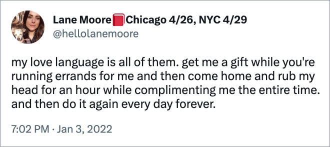 my love language is all of them. get me a gift while you're running errands for me and then come home and rub my head for an hour while complimenting me the entire time. and then do it again every day forever.