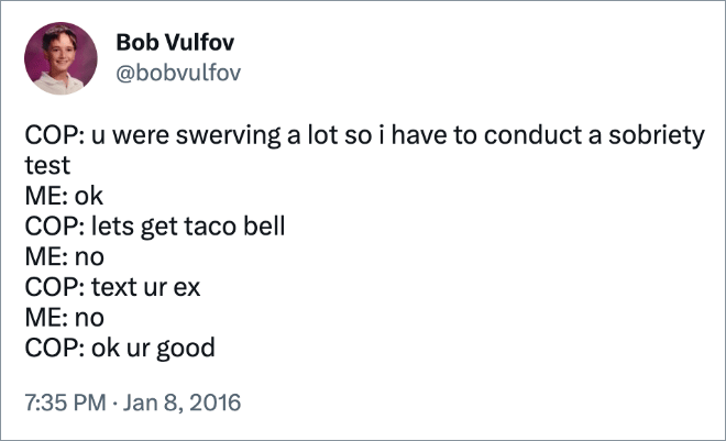 COP: u were swerving a lot so i have to conduct a sobriety test ME: ok COP: lets get taco bell ME: no COP: text ur ex ME: no COP: ok ur good