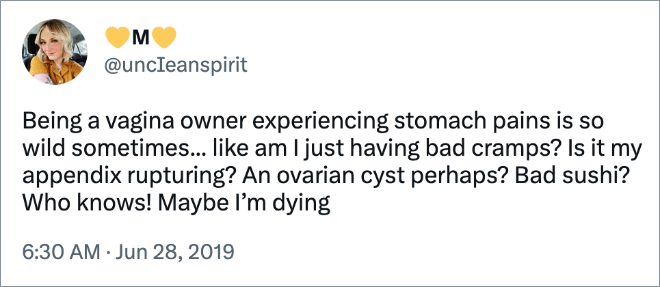 Being a vagina owner experiencing stomach pains is so wild sometimes... like am I just having bad cramps? Is it my appendix rupturing? An ovarian cyst perhaps? Bad sushi? Who knows! Maybe I’m dying