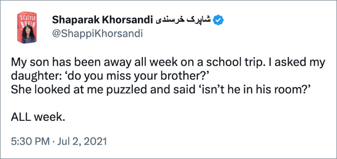 My son has been away all week on a school trip. I asked my daughter: ‘do you miss your brother?’ She looked at me puzzled and said ‘isn’t he in his room?’ ALL week.