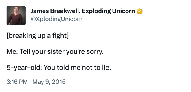 [breaking up a fight]Me: Tell your sister you're sorry. 5-year-old: You told me not to lie.