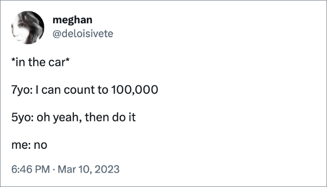 *in the car* 7yo: I can count to 100,000 5yo: oh yeah, then do it me: no