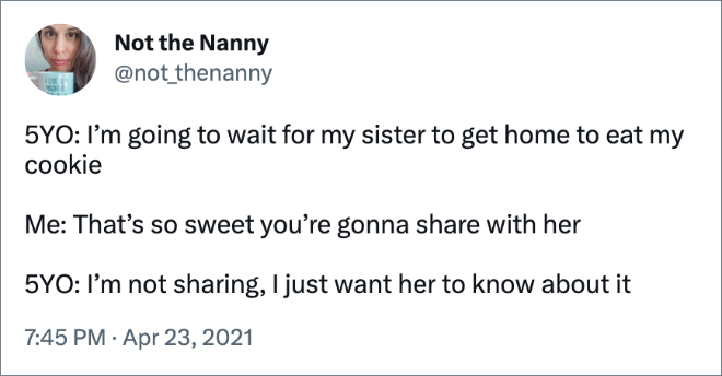 5YO: I’m going to wait for my sister to get home to eat my cookie Me: That’s so sweet you’re gonna share with her 5YO: I’m not sharing, I just want her to know about it