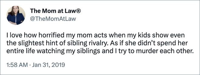 I love how horrified my mom acts when my kids show even the slightest hint of sibling rivalry. As if she didn’t spend her entire life watching my siblings and I try to murder each other.