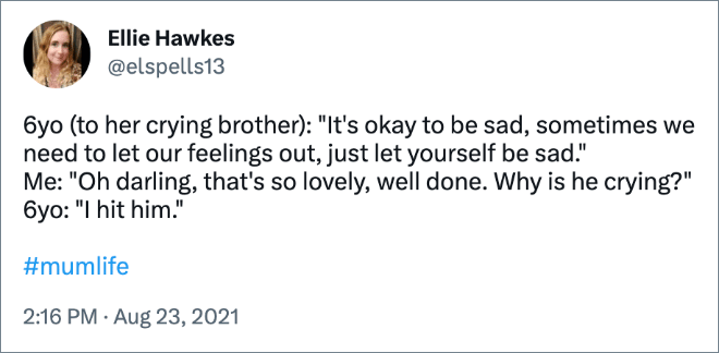 6yo (to her crying brother): "It's okay to be sad, sometimes we need to let our feelings out, just let yourself be sad."
Me: "Oh darling, that's so lovely, well done. Why is he crying?"
6yo: "I hit him."