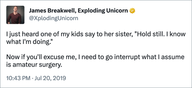 I just heard one of my kids say to her sister, "Hold still. I know what I'm doing." Now if you'll excuse me, I need to go interrupt what I assume is amateur surgery.