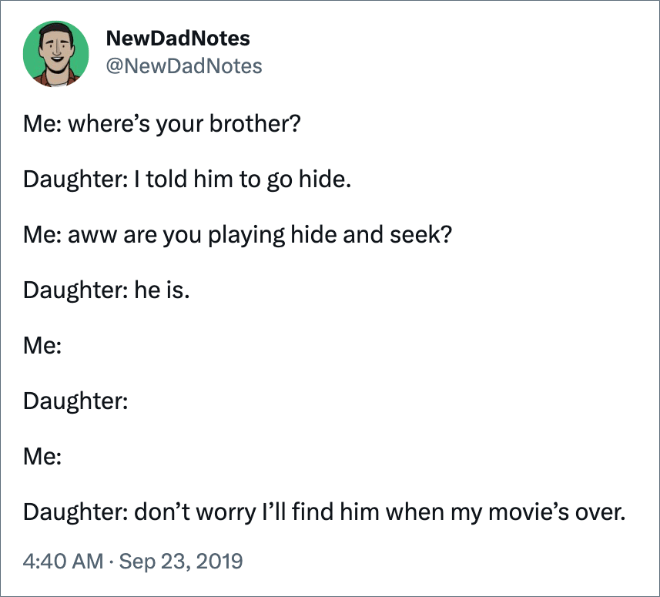 Me: where’s your brother? Daughter: I told him to go hide. Me: aww are you playing hide and seek? Daughter: he is. Me: Daughter: Me: Daughter: don’t worry I’ll find him when my movie’s over.