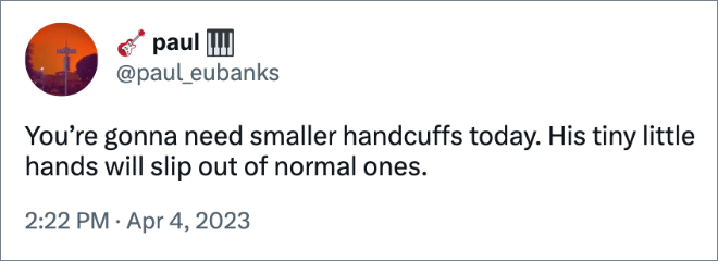 You’re gonna need smaller handcuffs today. His tiny little hands will slip out of normal ones.