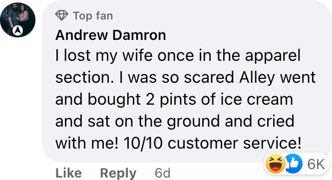 I lost my wife once in the apparel section. I was so scared Alley went and bought 2 pints of ice cream and sat on the ground and cried with me! 10/10 customer service!