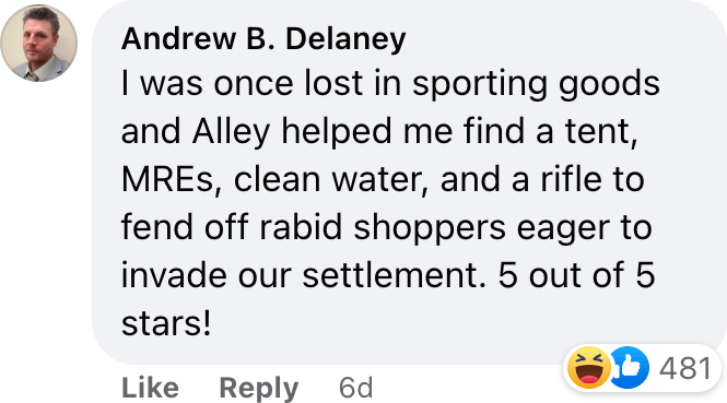 I was once lost in sporting goods and Alley helped me find a tent, MREs, clean water, and a rifle to fend off rabid shoppers eager to invade our settlement. 5 out of 5 stars!