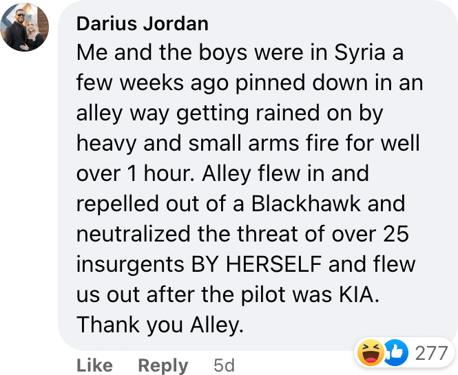 Me and the boys were in Syria a few weeks ago pinned down in an alley way getting rained on by heavy and small arms fire for well over 1 hour. Alley flew in and repelled out of a Blackhawk and neutralized the threat of over 25 insurgents BY HERSELF and flew us out after the pilot was KIA. Thank you Alley.