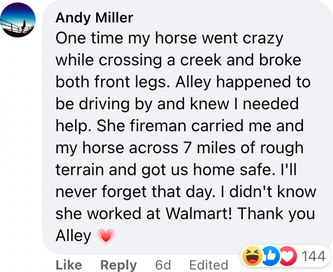 One time my horse went crazy while crossing a creek and broke both front legs. Alley happened to be driving by and knew I needed help. She fireman carried me and my horse across 7 miles of rough terrain and got us home safe. I'll never forget that day. I didn't know she worked at Walmart! Thank you Alley