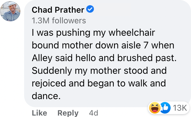 I was pushing my wheelchair bound mother down aisle 7 when Alley said hello and brushed past. Suddenly my mother stood and rejoiced and began to walk and dance.