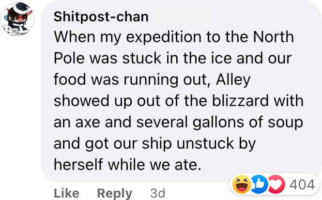 When my expedition to the North Pole was stuck in the ice and our food was running out, Alley showed up out of the blizzard with an axe and several gallons of soup and got our ship unstuck by herself while we ate.