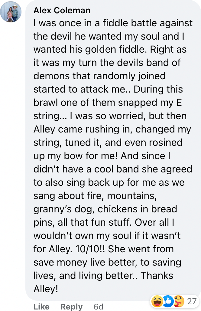 I was once in a fiddle battle against the devil he wanted my soul and I wanted his golden fiddle. Right as it was my turn the devils band of demons that randomly joined started to attack me.. During this brawl one of them snapped my E string… I was so worried, but then Alley came rushing in, changed my string, tuned it, and even rosined up my bow for me! And since I didn’t have a cool band she agreed to also sing back up for me as we sang about fire, mountains, granny’s dog, chickens in bread pins, all that fun stuff. Over all I wouldn’t own my soul if it wasn’t for Alley. 10/10!! She went from save money live better, to saving lives, and living better.. Thanks Alley!