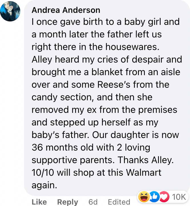 I once gave birth to a baby girl and a month later the father left us right there in the housewares. Alley heard my cries of despair and brought me a blanket from an aisle over and some Reese’s from the candy section, and then she removed my ex from the premises and stepped up herself as my baby’s father. Our daughter is now 36 months old with 2 loving supportive parents. Thanks Alley. 10/10 will shop at this Walmart again.