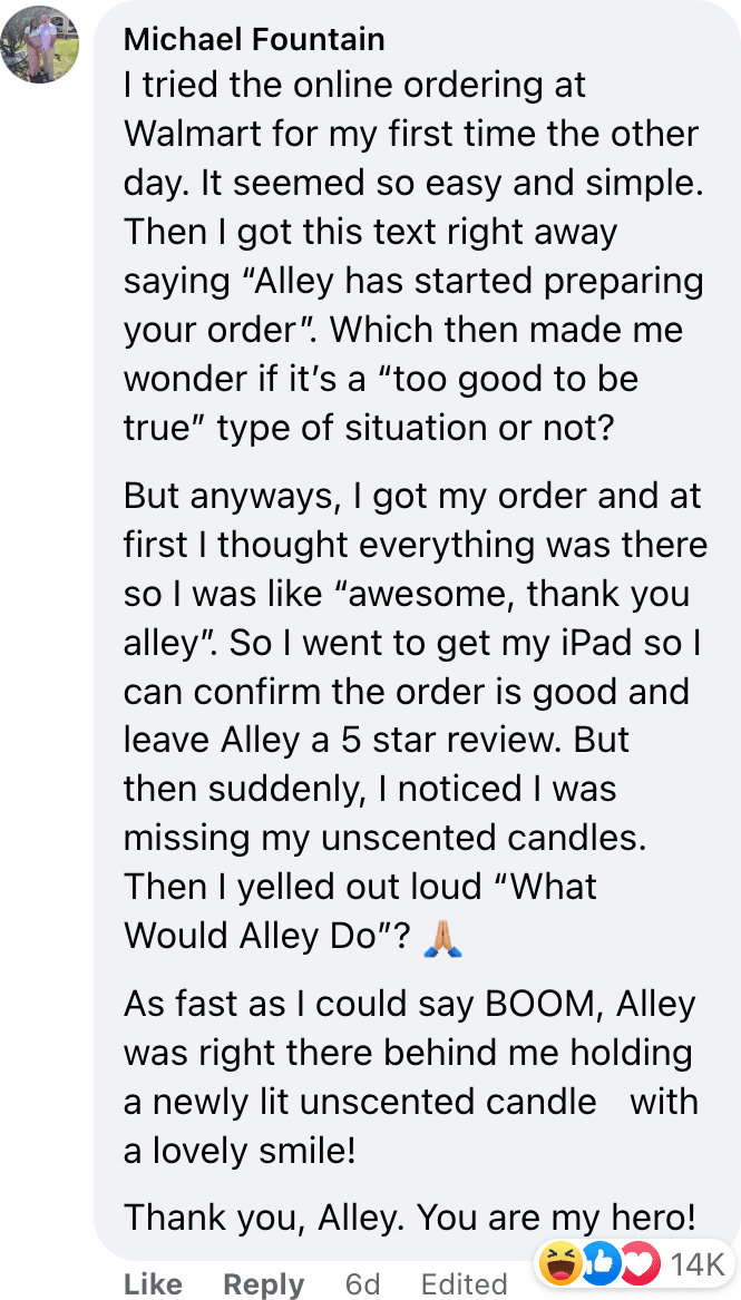 I tried the online ordering at Walmart for my first time the other day. It seemed so easy and simple. Then I got this text right away saying “Alley has started preparing your order”. Which then made me wonder if it’s a “too good to be true” type of situation or not? But anyways, I got my order and at first I thought everything was there so I was like “awesome, thank you alley”. So I went to get my iPad so I can confirm the order is good and leave Alley a 5 star review. But then suddenly, I noticed I was missing my unscented candles. Then I yelled out loud “What Would Alley Do”? As fast as I could say BOOM, Alley was right there behind me holding a newly lit unscented candle￼ with a lovely smile! Thank you, Alley. You are my hero!