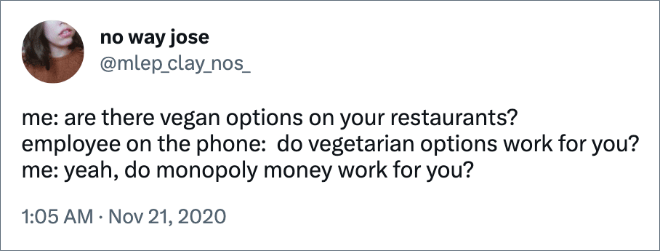 me: are there vegan options on your restaurants? employee on the phone: do vegetarian options work for you? me: yeah, do monopoly money work for you?