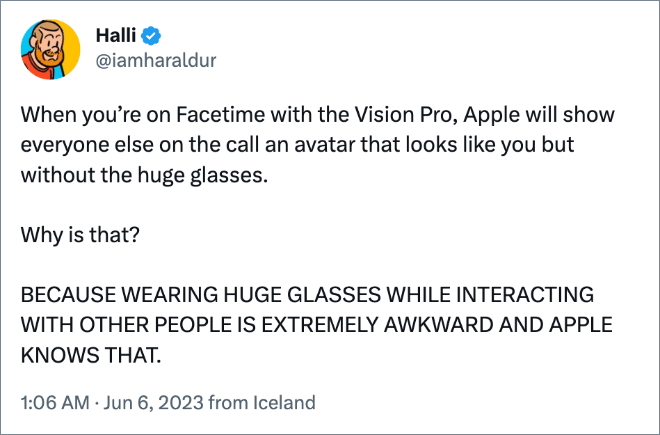 When you’re on Facetime with the Vision Pro, Apple will show everyone else on the call an avatar that looks like you but without the huge glasses. Why is that? BECAUSE WEARING HUGE GLASSES WHILE INTERACTING WITH OTHER PEOPLE IS EXTREMELY AWKWARD AND APPLE KNOWS THAT.