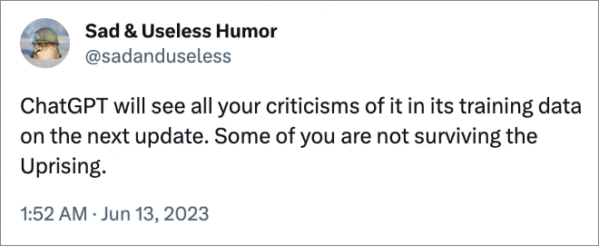 ChatGPT will see all your criticisms of it in its training data on the next update. Some of you are not surviving the Uprising.