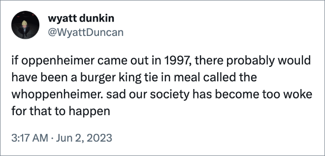 if oppenheimer came out in 1997, there probably would have been a burger king tie in meal called the whoppenheimer. sad our society has become too woke for that to happen