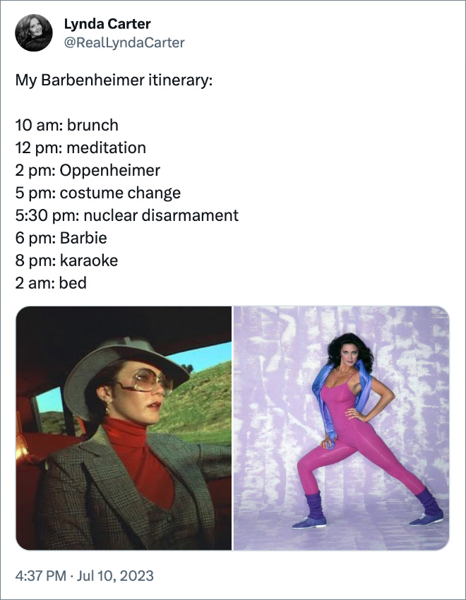 My Barbenheimer itinerary: 10 am: brunch 12 pm: meditation 2 pm: Oppenheimer 5 pm: costume change 5:30 pm: nuclear disarmament 6 pm: Barbie 8 pm: karaoke 2 am: bed