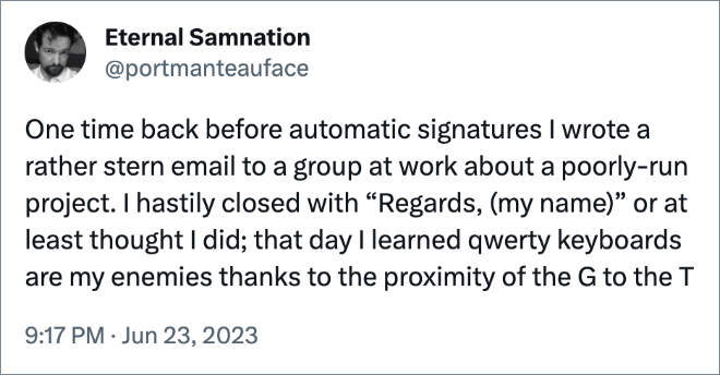 One time back before automatic signatures I wrote a rather stern email to a group at work about a poorly-run project. I hastily closed with “Regards, (my name)” or at least thought I did; that day I learned qwerty keyboards are my enemies thanks to the proximity of the G to the T