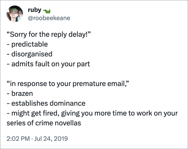 “Sorry for the reply delay!” - predictable - disorganised - admits fault on your part “in response to your premature email,” - brazen - establishes dominance - might get fired, giving you more time to work on your series of crime novellas