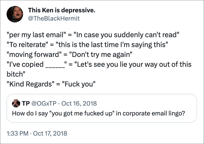 "per my last email" = "In case you suddenly can't read" "To reiterate" = "this is the last time I'm saying this" "moving forward" = "Don't try me again" "I've copied ______" = "Let's see you lie your way out of this bitch" "Kind Regards" = "Fuck you"