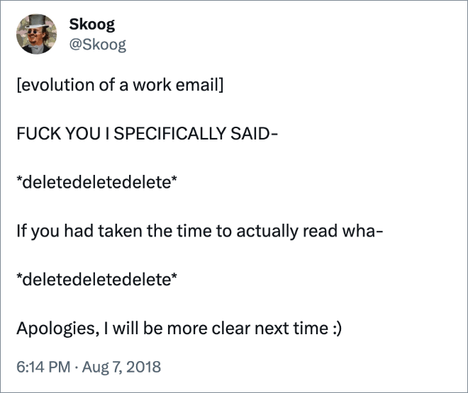 [evolution of a work email]FUCK YOU I SPECIFICALLY SAID- *deletedeletedelete* If you had taken the time to actually read wha- *deletedeletedelete* Apologies, I will be more clear next time :)