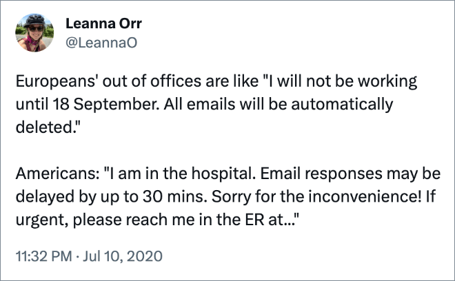 Europeans' out of offices are like "I will not be working until 18 September. All emails will be automatically deleted." Americans: "I am in the hospital. Email responses may be delayed by up to 30 mins. Sorry for the inconvenience! If urgent, please reach me in the ER at..."