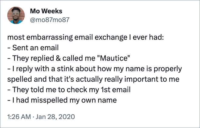 most embarrassing email exchange I ever had: - Sent an email - They replied & called me "Mautice" - I reply with a stink about how my name is properly spelled and that it's actually really important to me - They told me to check my 1st email - I had misspelled my own name